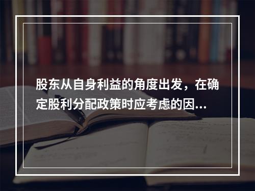 股东从自身利益的角度出发，在确定股利分配政策时应考虑的因素有