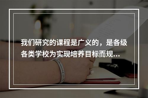 我们研究的课程是广义的，是各级各类学校为实现培养目标而规定的