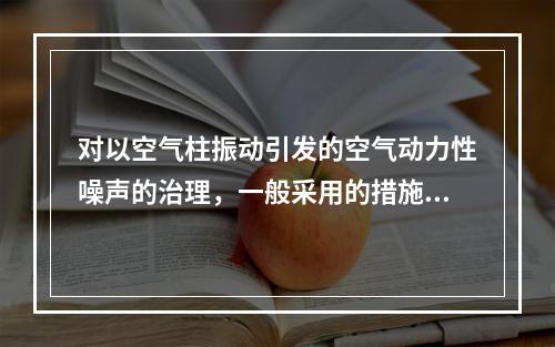 对以空气柱振动引发的空气动力性噪声的治理，一般采用的措施是(