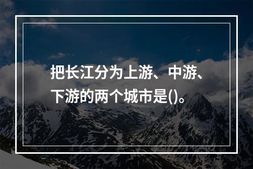 把长江分为上游、中游、下游的两个城市是()。