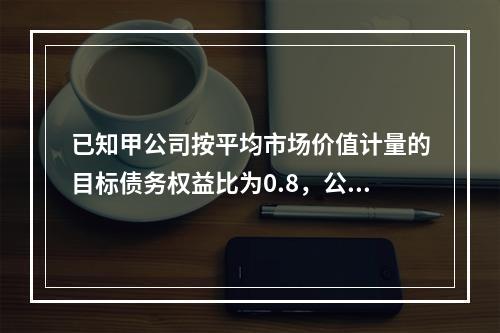 已知甲公司按平均市场价值计量的目标债务权益比为0.8，公司资