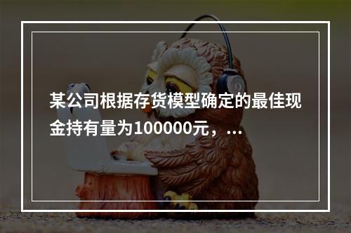 某公司根据存货模型确定的最佳现金持有量为100000元，有价