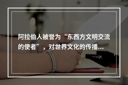 阿拉伯人被誉为“东西方文明交流的使者”，对世界文化的传播与交