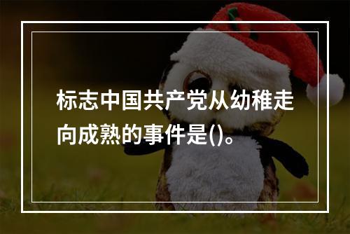 标志中国共产党从幼稚走向成熟的事件是()。