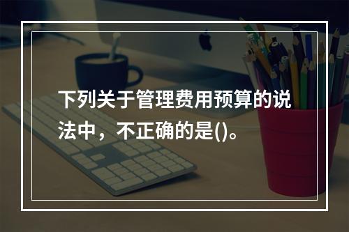 下列关于管理费用预算的说法中，不正确的是()。