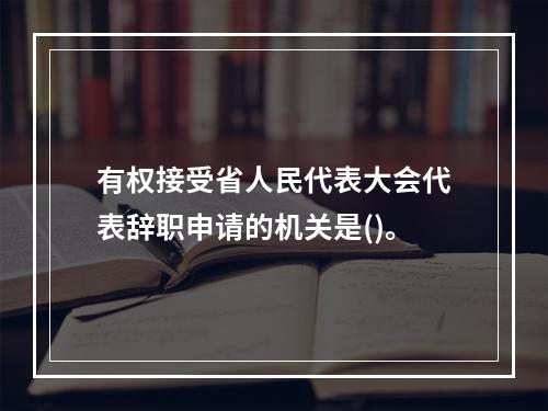 有权接受省人民代表大会代表辞职申请的机关是()。