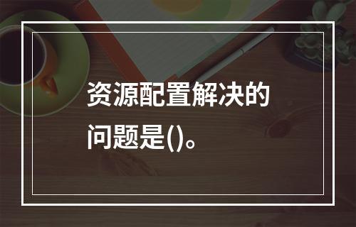 资源配置解决的问题是()。