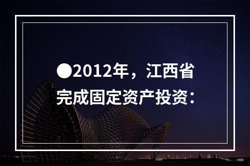 ●2012年，江西省完成固定资产投资：