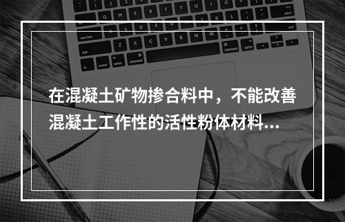 在混凝土矿物掺合料中，不能改善混凝土工作性的活性粉体材料是。