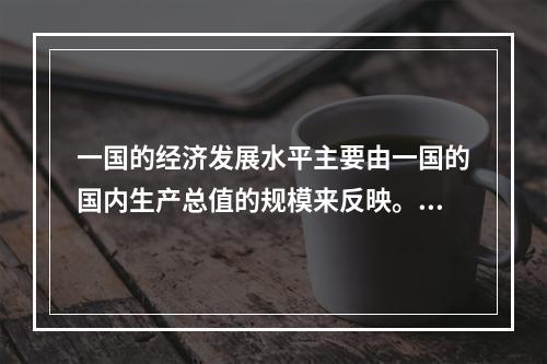 一国的经济发展水平主要由一国的国内生产总值的规模来反映。()