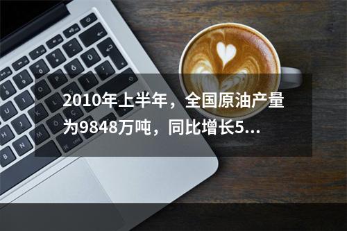 2010年上半年，全国原油产量为9848万吨，同比增长5.3