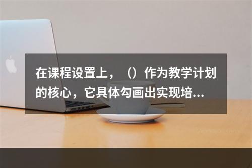 在课程设置上，（）作为教学计划的核心，它具体勾画出实现培养目