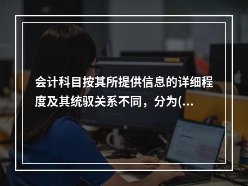 会计科目按其所提供信息的详细程度及其统驭关系不同，分为()和