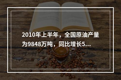 2010年上半年，全国原油产量为9848万吨，同比增长5.3