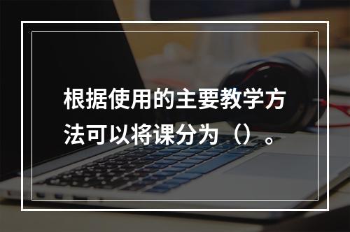 根据使用的主要教学方法可以将课分为（）。