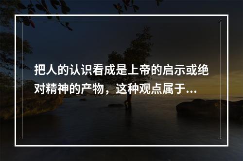 把人的认识看成是上帝的启示或绝对精神的产物，这种观点属于()