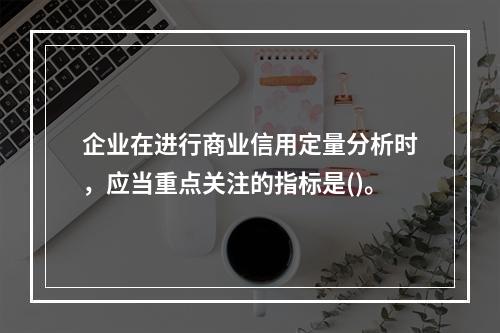 企业在进行商业信用定量分析时，应当重点关注的指标是()。