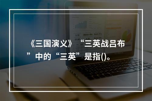 《三国演义》“三英战吕布”中的“三英”是指()。