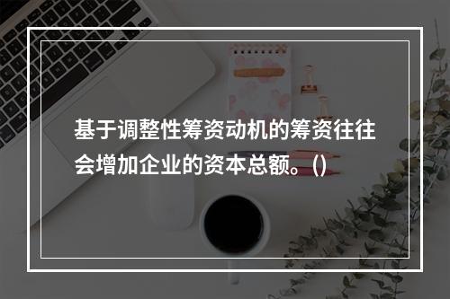 基于调整性筹资动机的筹资往往会增加企业的资本总额。()