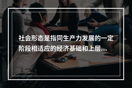 社会形态是指同生产力发展的一定阶段相适应的经济基础和上层建筑