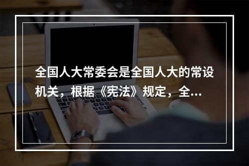 全国人大常委会是全国人大的常设机关，根据《宪法》规定，全国人