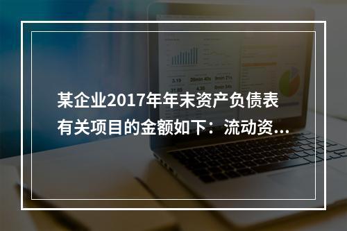 某企业2017年年末资产负债表有关项目的金额如下：流动资产总