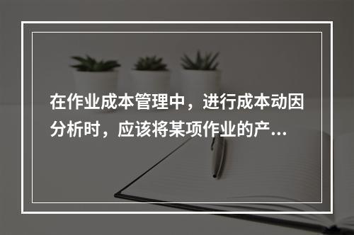 在作业成本管理中，进行成本动因分析时，应该将某项作业的产出量