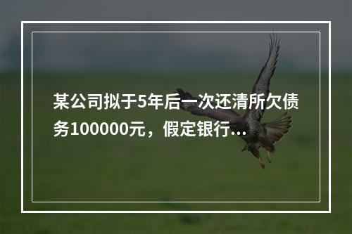 某公司拟于5年后一次还清所欠债务100000元，假定银行利息