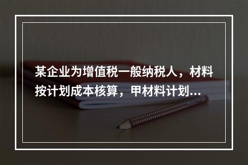 某企业为增值税一般纳税人，材料按计划成本核算，甲材料计划单位