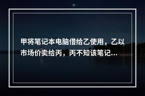 甲将笔记本电脑借给乙使用，乙以市场价卖给丙，丙不知该笔记本电