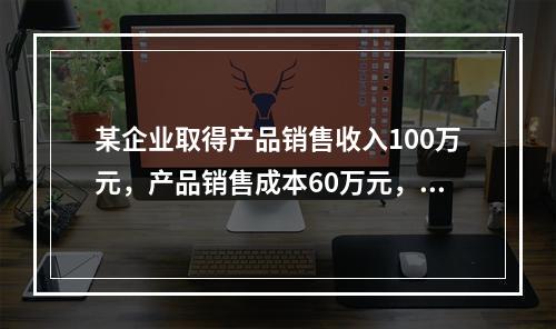 某企业取得产品销售收入100万元，产品销售成本60万元，发生