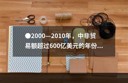 ●2000—2010年，中非贸易额超过600亿美元的年份有几