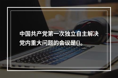 中国共产党第一次独立自主解决党内重大问题的会议是()。