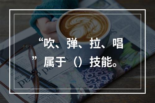 “吹、弹、拉、唱”属于（）技能。