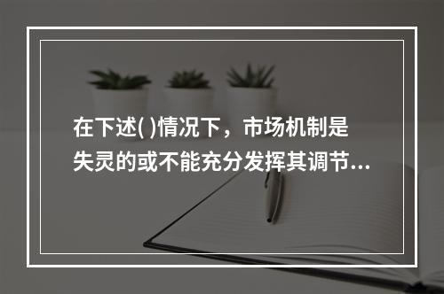 在下述( )情况下，市场机制是失灵的或不能充分发挥其调节作用