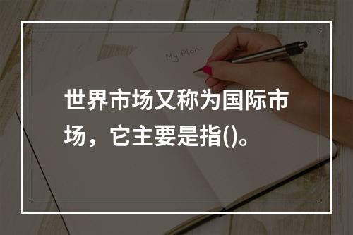 世界市场又称为国际市场，它主要是指()。