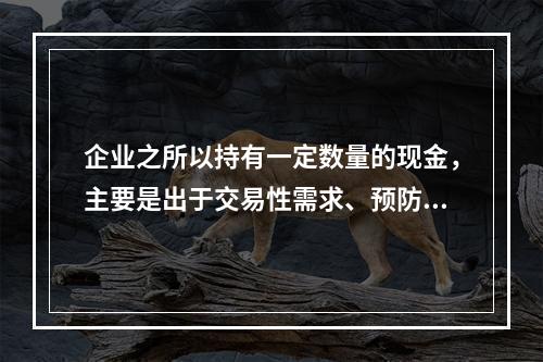 企业之所以持有一定数量的现金，主要是出于交易性需求、预防性需