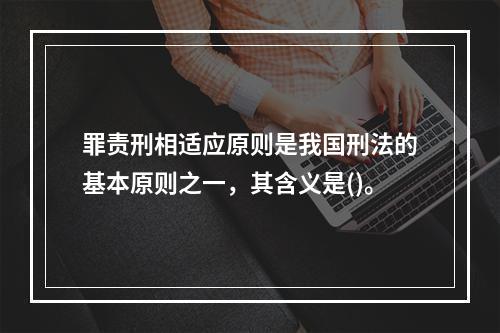 罪责刑相适应原则是我国刑法的基本原则之一，其含义是()。