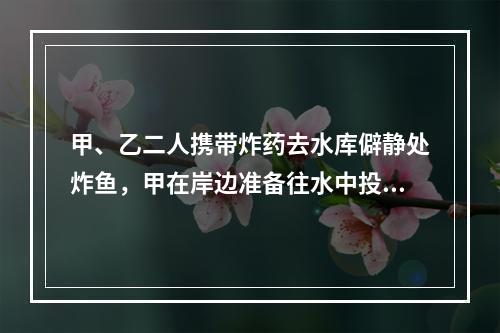 甲、乙二人携带炸药去水库僻静处炸鱼，甲在岸边准备往水中投掷炸