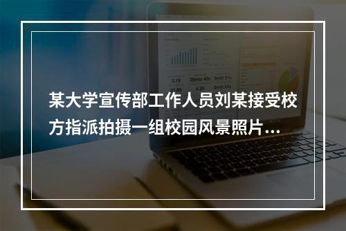 某大学宣传部工作人员刘某接受校方指派拍摄一组校园风景照片，作