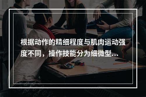 根据动作的精细程度与肌肉运动强度不同，操作技能分为细微型操作