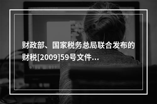 财政部、国家税务总局联合发布的财税[2009]59号文件和现