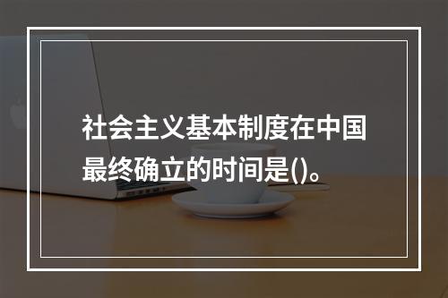 社会主义基本制度在中国最终确立的时间是()。