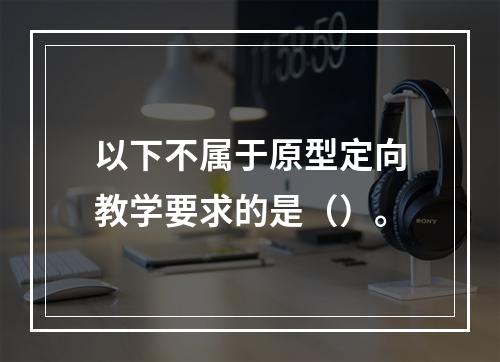 以下不属于原型定向教学要求的是（）。