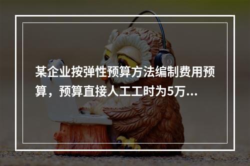 某企业按弹性预算方法编制费用预算，预算直接人工工时为5万小时