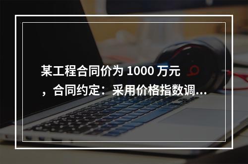 某工程合同价为 1000 万元，合同约定：采用价格指数调整价