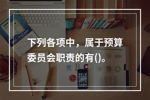 下列各项中，属于预算委员会职责的有()。