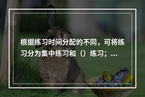 根据练习时间分配的不同，可将练习分为集中练习和（）练习；根据