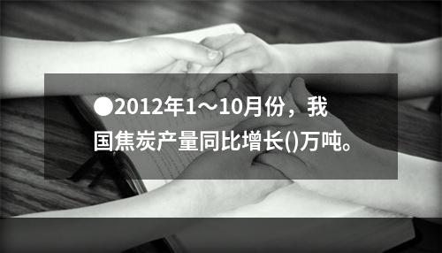 ●2012年1～10月份，我国焦炭产量同比增长()万吨。