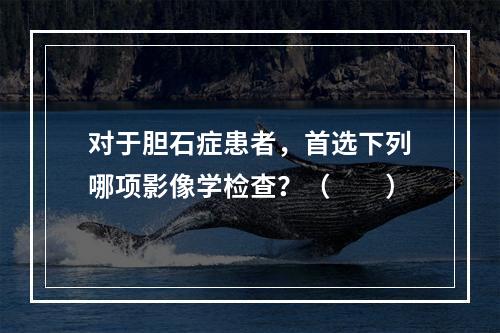 对于胆石症患者，首选下列哪项影像学检查？（　　）